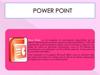 Power Point: es un programa de presentación desarrollado por la
empresa Microsoft para sistemas operativos Microsoft Windows y Mac OS
ampliamente usado en distintos campos como la enseñanza, negocios, etc.
Según las cifras de Microsoft Corporation, cerca de 30 millones de
presentaciones son realizadas con PowerPoint cada día. Forma parte de
la suite Microsoft Office.
Viene integrado en el paquete Microsoft Office como un elemento más,
que puede aprovechar las ventajas que le ofrecen los demás componentes
del equipo para obtener un resultado óptimo.
 