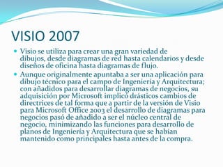 VISIO 2007
 Visio se utiliza para crear una gran variedad de
  dibujos, desde diagramas de red hasta calendarios y desde
  diseños de oficina hasta diagramas de flujo.
 Aunque originalmente apuntaba a ser una aplicación para
  dibujo técnico para el campo de Ingeniería y Arquitectura;
  con añadidos para desarrollar diagramas de negocios, su
  adquisición por Microsoft implicó drásticos cambios de
  directrices de tal forma que a partir de la versión de Visio
  para Microsoft Office 2003 el desarrollo de diagramas para
  negocios pasó de añadido a ser el núcleo central de
  negocio, minimizando las funciones para desarrollo de
  planos de Ingeniería y Arquitectura que se habían
  mantenido como principales hasta antes de la compra.
 