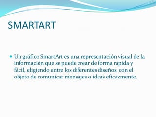 SMARTART

 Un gráfico SmartArt es una representación visual de la
 información que se puede crear de forma rápida y
 fácil, eligiendo entre los diferentes diseños, con el
 objeto de comunicar mensajes o ideas eficazmente.
 