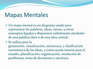 Mapas Mentales
 Un mapa mental es un diagrama usado para
  representar las palabras, ideas, tareas, u otros
  conceptos ligados y dispuestos radialmente alrededor
  de una palabra clave o de una idea central.
 Se utiliza para la
  generación, visualización, estructura, y clasificación
  taxonómica de las ideas, y como ayuda interna para el
  estudio, planificación, organización, resolución de
  problemas, toma de decisiones y escritura.
 