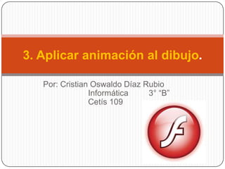 3. Aplicar animación al dibujo.

   Por: Cristian Oswaldo Díaz Rubio
                Informática    3° “B”
                Cetís 109
 