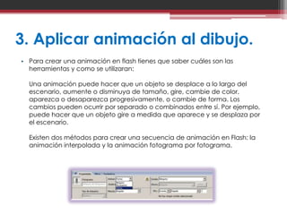 3. Aplicar animación al dibujo.
• Para crear una animación en flash tienes que saber cuáles son las
  herramientas y como se utilizaran:

  Una animación puede hacer que un objeto se desplace a lo largo del
  escenario, aumente o disminuya de tamaño, gire, cambie de color,
  aparezca o desaparezca progresivamente, o cambie de forma. Los
  cambios pueden ocurrir por separado o combinados entre sí. Por ejemplo,
  puede hacer que un objeto gire a medida que aparece y se desplaza por
  el escenario.

  Existen dos métodos para crear una secuencia de animación en Flash: la
  animación interpolada y la animación fotograma por fotograma.
 