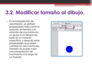 3.2. Modificar tamaño al dibujo.
• En la interpolación de
  movimiento, se definen
  propiedades tales como la
  posición, el tamaño y la
  rotación de una instancia,
  un grupo o un bloque de
  texto en un instante
  específico, y después estas
  propiedades se pueden
  cambiar en otro momento.
  También se puede crear
  una interpolación de
  movimiento a lo largo de
  un trazado.
 