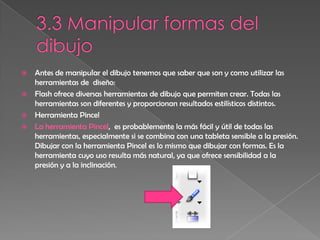    Antes de manipular el dibujo tenemos que saber que son y como utilizar las
    herramientas de diseño:
   Flash ofrece diversas herramientas de dibujo que permiten crear. Todas las
    herramientas son diferentes y proporcionan resultados estilísticos distintos.
   Herramienta Pincel
   La herramienta Pincel, es probablemente la más fácil y útil de todas las
    herramientas, especialmente si se combina con una tableta sensible a la presión.
    Dibujar con la herramienta Pincel es lo mismo que dibujar con formas. Es la
    herramienta cuyo uso resulta más natural, ya que ofrece sensibilidad a la
    presión y a la inclinación.
 