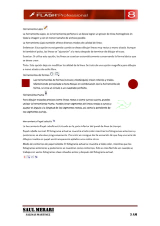 Herramienta Lápiz
La herramienta Lápiz, es la herramienta perfecta si se desea lograr un grosor de línea homogéneo en
toda la imagen y con el menor tamaño de archivo posible.
La herramienta Lápiz también ofrece diversos modos de calidad de línea:
Enderezar: Esta opción es estupenda cuando se desea dibujar líneas muy rectas a mano alzada. Aunque
le tiemble el pulso, las líneas se "ajustarán" a la recta después de terminar de dibujar el trazo.
Suavizar: Si utiliza esta opción, las líneas se suavizan automáticamente conservando la forma básica que
se desea crear.
Tinta: Esta opción deja sin modificar la calidad de la línea. Se trata de una opción magnífica para dibujos
a mano alzada o de estilo libre.

Herramientas de formas
          Las herramientas de formas (Circulo y Rectángulo) crean rellenos y trazos.
          Manteniendo presionada la tecla Mayús en combinación con la herramienta de
          forma, se crea un círculo o un cuadrado perfecto.

Herramienta Pluma
Para dibujar trazados precisos como líneas rectas o como curvas suaves, puedes
utilizar la herramienta Pluma. Puedes crear segmentos de líneas rectas o curvas y
ajustar el ángulo y la longitud de los segmentos rectos, así como la pendiente de
los segmentos curvos.


Herramienta Papel cebolla
La herramienta Papel cebolla está situada en la parte inferior del panel de línea de tiempo.
Papel cebolla normal: El fotograma actual se muestra a todo color mientras los fotogramas anteriores y
posteriores se atenúan progresivamente. Con esto se consigue dar la sensación de que hay una serie de
dibujos creados en papel semitransparente apilados unos sobre otros.
Modo de contornos de papel cebolla: El fotograma actual se muestra a todo color, mientras que los
fotogramas anteriores y posteriores se muestran como contornos. Esto es más fácil de ver cuando se
trabaja con varios fotogramas clave situados antes y después del fotograma actual.




SAUL MERARI
  SALINAS MARTINEZ                                                                                   3 AM
 