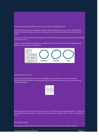 La herramienta Lápiz también ofrece diversos modos de calidad de línea:

Enderezar: Esta opción es estupenda cuando se desea dibujar líneas muy rectas a mano alzada.
Aunque le tiemble el pulso, las líneas se "ajustarán" a la recta después de terminar de dibujar el
trazo.

Suavizar: Si utiliza esta opción, las líneas se suavizan automáticamente conservando la forma básica
que se desea crear.

Tinta: Esta opción deja sin modificar la calidad de la línea. Se trata de una opción magnífica para
dibujos a mano alzada o de estilo libre.




Herramientas de formas

Las herramientas de formas (Circulo y Rectángulo) crean rellenos y trazos. Manteniendo
presionada la tecla Mayús en combinación con la herramienta de forma, se crea un círculo o un
cuadrado perfecto.




Puedes seleccionar el color de relleno y de trazo a través del inspector de propiedades . Al hacer clic
en cualquiera de las muestras, se abre el panel de color, que permite editar el trazo o la opción de
color.



Herramienta Pluma

Para dibujar trazados precisos como líneas rectas o como curvas suaves, puedes utilizar la


Luis Fernando Alvarez Moreno                                                                 Página 3
 