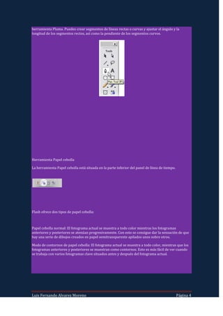 herramienta Pluma. Puedes crear segmentos de líneas rectas o curvas y ajustar el ángulo y la
longitud de los segmentos rectos, así como la pendiente de los segmentos curvos.




Herramienta Papel cebolla

La herramienta Papel cebolla está situada en la parte inferior del panel de línea de tiempo.




Flash ofrece dos tipos de papel cebolla:



Papel cebolla normal: El fotograma actual se muestra a todo color mientras los fotogramas
anteriores y posteriores se atenúan progresivamente. Con esto se consigue dar la sensación de que
hay una serie de dibujos creados en papel semitransparente apilados unos sobre otros.

Modo de contornos de papel cebolla: El fotograma actual se muestra a todo color, mientras que los
fotogramas anteriores y posteriores se muestran como contornos. Esto es más fácil de ver cuando
se trabaja con varios fotogramas clave situados antes y después del fotograma actual.




Luis Fernando Alvarez Moreno                                                                   Página 4
 