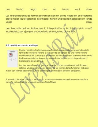 una        flecha         negra         con        un        fondo         azul        claro.

Las interpolaciones de formas se indican con un punto negro en el fotograma
clave inicial; los fotogramas intermedios tienen una flecha negra con un fondo
verde                                                                     claro.

Una línea discontinua indica que la interpolación se ha interrumpido o está
incompleta, por ejemplo, cuando falta el fotograma clave final.




3.2. Modificar tamaño al dibujo

              Puede modificar las formas convirtiendo líneas en rellenos, expandiendo la
              forma de un objeto relleno o suavizando los bordes de una forma rellena
              modificando las curvas que la definen. La función Líneas a rellenos transforma
              las líneas en rellenos, lo que permite rellenar las líneas con degradados o
              borrar parte de una línea.

              Las funciones Expandir forma y Suavizar bordes permite expandir formas
              rellenas y hacer borrosos los bordes de las formas. Estas funciones trabajan
mejor con formas pequeñas que no contengan demasiados detalles pequeños.



Si se aplica Suavizar bordes a formas con numerosos detalles, es posible que aumente el
tamaño del archivo de una película para Flash Player.
 