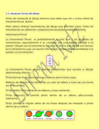 3.3. Manipular formas del dibujo

Antes de manipular el dibujo tenemos que saber que son y como utilizar las
herramientas de diseño:

Flash ofrece diversas herramientas de dibujo que permiten crear. Todas las
herramientas son diferentes y proporcionan resultados estilísticos distintos.

Herramienta Pincel

La herramienta Pincel, es probablemente la más facil y util de todas las
herramientas, especialmente si se combina con una tableta sensible a la
presión. Dibujar con la herramienta Pincel es lo mismo que dibujar con formas.
Es la herramienta cuyo uso resulta más natural, ya que ofrece sensibilidad a la
presión y a la inclinación.




La herramienta Pincel ofrece diversas subopciones que ayudan a dibujar
determinados efectos :

Pintar Normal: Pinta sobre las líneas y rellenos de la misma capa.

Rellenos de Pintura: Pinta dentro de un color de relleno y fuera de una forma
(en el escenario).

Pintar detrás: Pinta detrás de los rellenos y trazos existentes.

Pintar Selección: Le permite pintar dentro de un relleno seleccionado
solamente.

Pintar Dentro: Le impide salirse de las líneas después de empezar a pintar
dentro de un relleno.
 