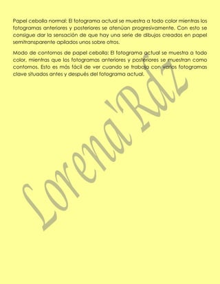 Papel cebolla normal: El fotograma actual se muestra a todo color mientras los
fotogramas anteriores y posteriores se atenúan progresivamente. Con esto se
consigue dar la sensación de que hay una serie de dibujos creados en papel
semitransparente apilados unos sobre otros.

Modo de contornos de papel cebolla: El fotograma actual se muestra a todo
color, mientras que los fotogramas anteriores y posteriores se muestran como
contornos. Esto es más fácil de ver cuando se trabaja con varios fotogramas
clave situados antes y después del fotograma actual.
 