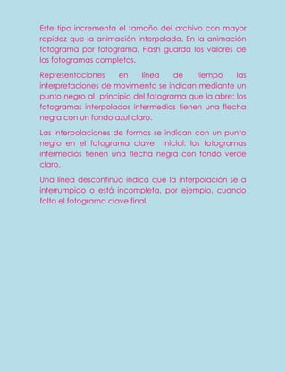 Este tipo incrementa el tamaño del archivo con mayor
rapidez que la animación interpolada. En la animación
fotograma por fotograma, Flash guarda los valores de
los fotogramas completos.

Representaciones     en    línea    de   tiempo     las
interpretaciones de movimiento se indican mediante un
punto negro al principio del fotograma que la abre: los
fotogramas interpolados intermedios tienen una flecha
negra con un fondo azul claro.

Las interpolaciones de formas se indican con un punto
negro en el fotograma clave inicial: los fotogramas
intermedios tienen una flecha negra con fondo verde
claro.

Una línea descontinúa indica que la interpolación se a
interrumpido o está incompleta, por ejemplo, cuando
falta el fotograma clave final.
 