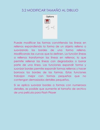 3.2 MODIFICAR TAMAÑO AL DIBUJO




Puede modificar las formas convirtiendo las líneas en
rellenos expandiendo la forma de un objeto relleno o
suavizando los bordes de una forma rellena.
Modificando las curvas que la definen. La función líneas
a rellenos transforman las líneas en rellenos, lo que
permite rellenar las líneas con degradados o borrar
parte de una línea. Las funciones expandir forma y
suavizar bordes permite expandir formas rellenas y hacer
borrosos los bordes de las formas. Estas funciones
trabajan mejor con formas pequeñas que no
contengan demasiados detalles pequeños.

Si se aplica suavizar bordes a formas con numerosos
detalles, es posible que aumente el tamaño de archivo
de una película para Flash Player
 