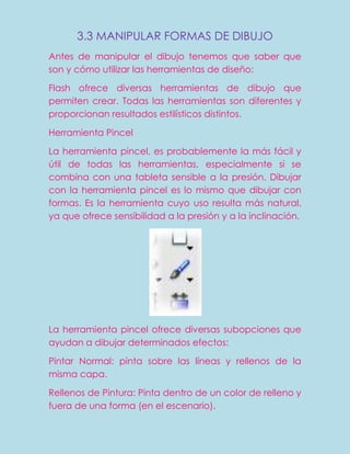 3.3 MANIPULAR FORMAS DE DIBUJO
Antes de manipular el dibujo tenemos que saber que
son y cómo utilizar las herramientas de diseño:

Flash ofrece diversas herramientas de dibujo que
permiten crear. Todas las herramientas son diferentes y
proporcionan resultados estilísticos distintos.

Herramienta Pincel

La herramienta pincel, es probablemente la más fácil y
útil de todas las herramientas, especialmente si se
combina con una tableta sensible a la presión. Dibujar
con la herramienta pincel es lo mismo que dibujar con
formas. Es la herramienta cuyo uso resulta más natural,
ya que ofrece sensibilidad a la presión y a la inclinación.




La herramienta pincel ofrece diversas subopciones que
ayudan a dibujar determinados efectos:

Pintar Normal: pinta sobre las líneas y rellenos de la
misma capa.

Rellenos de Pintura: Pinta dentro de un color de relleno y
fuera de una forma (en el escenario).
 