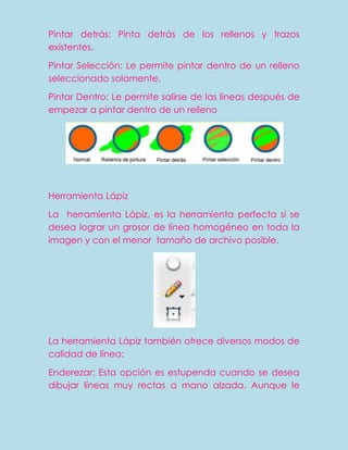 Pintar detrás: Pinta detrás de los rellenos y trazos
existentes.

Pintar Selección: Le permite pintar dentro de un relleno
seleccionado solamente.

Pintar Dentro: Le permite salirse de las líneas después de
empezar a pintar dentro de un relleno




Herramienta Lápiz

La herramienta Lápiz, es la herramienta perfecta si se
desea lograr un grosor de línea homogéneo en toda la
imagen y con el menor tamaño de archivo posible.




La herramienta Lápiz también ofrece diversos modos de
calidad de línea:

Enderezar: Esta opción es estupenda cuando se desea
dibujar líneas muy rectas a mano alzada. Aunque le
 