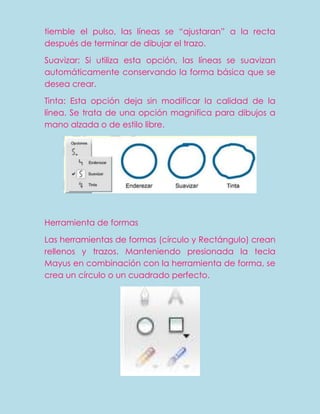 tiemble el pulso, las líneas se “ajustaran” a la recta
después de terminar de dibujar el trazo.

Suavizar: Si utiliza esta opción, las líneas se suavizan
automáticamente conservando la forma básica que se
desea crear.

Tinta: Esta opción deja sin modificar la calidad de la
línea. Se trata de una opción magnifica para dibujos a
mano alzada o de estilo libre.




Herramienta de formas

Las herramientas de formas (círculo y Rectángulo) crean
rellenos y trazos. Manteniendo presionada la tecla
Mayus en combinación con la herramienta de forma, se
crea un círculo o un cuadrado perfecto.
 