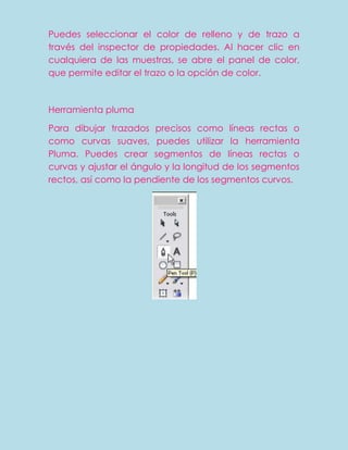 Puedes seleccionar el color de relleno y de trazo a
través del inspector de propiedades. Al hacer clic en
cualquiera de las muestras, se abre el panel de color,
que permite editar el trazo o la opción de color.



Herramienta pluma

Para dibujar trazados precisos como líneas rectas o
como curvas suaves, puedes utilizar la herramienta
Pluma. Puedes crear segmentos de líneas rectas o
curvas y ajustar el ángulo y la longitud de los segmentos
rectos, así como la pendiente de los segmentos curvos.
 