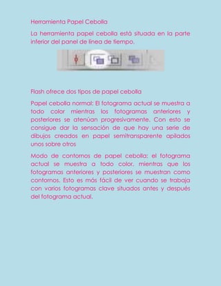 Herramienta Papel Cebolla

La herramienta papel cebolla está situada en la parte
inferior del panel de línea de tiempo.




Flash ofrece dos tipos de papel cebolla

Papel cebolla normal: El fotograma actual se muestra a
todo color mientras los fotogramas anteriores y
posteriores se atenúan progresivamente. Con esto se
consigue dar la sensación de que hay una serie de
dibujos creados en papel semitransparente apilados
unos sobre otros

Modo de contornos de papel cebolla: el fotograma
actual se muestra a todo color, mientras que los
fotogramas anteriores y posteriores se muestran como
contornos. Esto es más fácil de ver cuando se trabaja
con varios fotogramas clave situados antes y después
del fotograma actual.
 