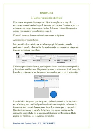 UNIDAD 3
                     3.- Aplicar animación al dibujo

Una animación puede hacer que un objeto se desplace a lo largo del
escenario, aumente o disminuya de tamaño, gire, cambie de color, aparezca
o desaparezca progresivamente, o cambie de forma. Los cambios pueden
ocurrir por separado o combinados entre sí.

Existen 2 maneras de crear animaciones una es la siguiente

Animación por interpolación

Interpolación de movimiento, se definen propiedades tales como la
posición, el tamaño y la rotación de una instancia, un grupo o un bloque de
texto en un instante específico.




En la interpolación de formas, se dibuja una forma en un instante específico
y después se modifica o se dibuja otra forma en otro instante. Flash interpola
los valores o formas de los fotogramas intermedios para crear la animación.




La animación fotograma por fotograma cambia el contenido del escenario
en cada fotograma y es ideal para las animaciones complejas en las que la
imagen cambia en cada fotograma en lugar de moverse por el escenario.
Este tipo incrementa el tamaño del archivo con mayor rapidez que la
animación interpolada. En la animación fotograma por fotograma, Flash
guarda los valores de los fotogramas completos


Josephine Idalia Quiñones García 3º A INFORMATICA
 