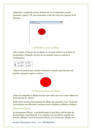 repitiendo y repitiendo sin fin, después de ver tu animación, puedes
presionar control + W para terminarla, o dar clic en la cruz superior de la
derecha.




                       3.2 Modificar tamaño al dibujo.

Para cambiar el tamaño de un dibujo ve a la parte inferior en la barra de
propiedades. Pulsando el icono de un candado como se muestra a
continuación.




Ahora solo tendrás que cambiar el tamaño en pixeles para hacerla más
grande o pequeña según tu criterio.




                      3.3 Manipular formas del dibujo.

Antes de manipular el dibujo tenemos que saber que son y cómo utilizar las
herramientas de diseño:
Flash ofrece diversas herramientas de dibujo que permiten crear. Todas las
herramientas son diferentes y proporcionan resultados estilísticos distintos.
Herramienta Pincel
La herramienta Pincel, es probablemente la más fácil y útil de todas las
herramientas, especialmente si se combina con una tableta sensible a la
presión. Dibujar con la herramienta Pincel es lo mismo que dibujar con

Josephine Idalia Quiñones García 3º A INFORMATICA
 