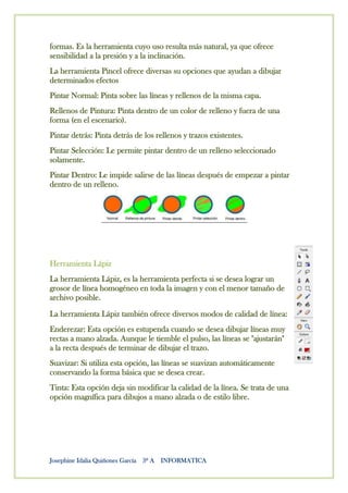 formas. Es la herramienta cuyo uso resulta más natural, ya que ofrece
sensibilidad a la presión y a la inclinación.
La herramienta Pincel ofrece diversas su opciones que ayudan a dibujar
determinados efectos
Pintar Normal: Pinta sobre las líneas y rellenos de la misma capa.
Rellenos de Pintura: Pinta dentro de un color de relleno y fuera de una
forma (en el escenario).
Pintar detrás: Pinta detrás de los rellenos y trazos existentes.
Pintar Selección: Le permite pintar dentro de un relleno seleccionado
solamente.
Pintar Dentro: Le impide salirse de las líneas después de empezar a pintar
dentro de un relleno.




Herramienta Lápiz
La herramienta Lápiz, es la herramienta perfecta si se desea lograr un
grosor de línea homogéneo en toda la imagen y con el menor tamaño de
archivo posible.
La herramienta Lápiz también ofrece diversos modos de calidad de línea:
Enderezar: Esta opción es estupenda cuando se desea dibujar líneas muy
rectas a mano alzada. Aunque le tiemble el pulso, las líneas se "ajustarán"
a la recta después de terminar de dibujar el trazo.
Suavizar: Si utiliza esta opción, las líneas se suavizan automáticamente
conservando la forma básica que se desea crear.
Tinta: Esta opción deja sin modificar la calidad de la línea. Se trata de una
opción magnífica para dibujos a mano alzada o de estilo libre.




Josephine Idalia Quiñones García 3º A INFORMATICA
 