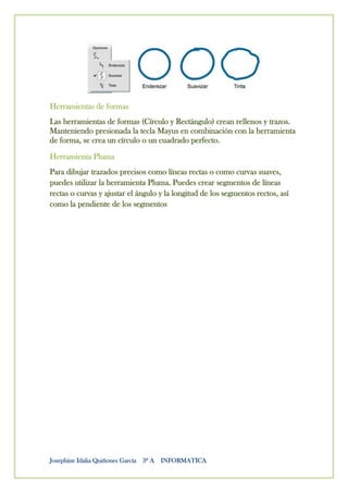 Herramientas de formas
Las herramientas de formas (Círculo y Rectángulo) crean rellenos y trazos.
Manteniendo presionada la tecla Mayus en combinación con la herramienta
de forma, se crea un círculo o un cuadrado perfecto.
Herramienta Pluma
Para dibujar trazados precisos como líneas rectas o como curvas suaves,
puedes utilizar la herramienta Pluma. Puedes crear segmentos de líneas
rectas o curvas y ajustar el ángulo y la longitud de los segmentos rectos, así
como la pendiente de los segmentos




Josephine Idalia Quiñones García 3º A INFORMATICA
 
