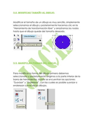 3.2. Modificar tamaño al dibujo.


Modificar el tamaño de un dibujo es muy sencillo, simplemente
seleccionamos el dibujo y posteriormente hacemos clic en la
“Herramienta de transformación libre” y arrastramos los nodos
hasta que el dibujo quede del tamaño deseado.




3.3. Manipular formas del dibujo.



Para modificar la forma del dibujo primero debemos
seleccionarla y posteriormente dirigirnos a la parte inferior de la
barra de herramientas, donde se encuentran las opciones:
“Suavizar” y “Enderezar”, con las cuales es posible suavizar o
enderezar curvas de los dibujos.
 