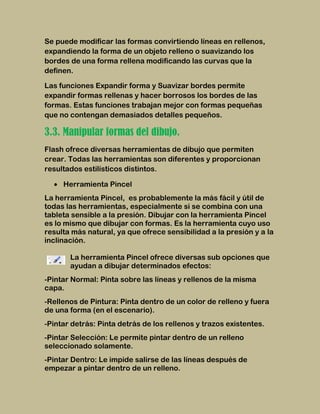 Se puede modificar las formas convirtiendo líneas en rellenos,
expandiendo la forma de un objeto relleno o suavizando los
bordes de una forma rellena modificando las curvas que la
definen.

Las funciones Expandir forma y Suavizar bordes permite
expandir formas rellenas y hacer borrosos los bordes de las
formas. Estas funciones trabajan mejor con formas pequeñas
que no contengan demasiados detalles pequeños.

3.3. Manipular formas del dibujo.
Flash ofrece diversas herramientas de dibujo que permiten
crear. Todas las herramientas son diferentes y proporcionan
resultados estilísticos distintos.

     Herramienta Pincel
La herramienta Pincel, es probablemente la más fácil y útil de
todas las herramientas, especialmente si se combina con una
tableta sensible a la presión. Dibujar con la herramienta Pincel
es lo mismo que dibujar con formas. Es la herramienta cuyo uso
resulta más natural, ya que ofrece sensibilidad a la presión y a la
inclinación.

       La herramienta Pincel ofrece diversas sub opciones que
       ayudan a dibujar determinados efectos:
-Pintar Normal: Pinta sobre las líneas y rellenos de la misma
capa.
-Rellenos de Pintura: Pinta dentro de un color de relleno y fuera
de una forma (en el escenario).
-Pintar detrás: Pinta detrás de los rellenos y trazos existentes.
-Pintar Selección: Le permite pintar dentro de un relleno
seleccionado solamente.
-Pintar Dentro: Le impide salirse de las líneas después de
empezar a pintar dentro de un relleno.
 