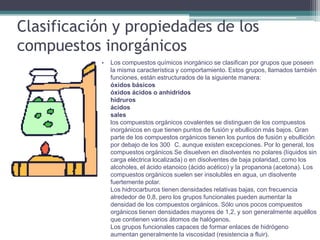 Clasificación y propiedades de los
compuestos inorgánicos
           •   Los compuestos químicos inorgánico se clasifican por grupos que poseen
               la misma característica y comportamiento. Estos grupos, llamados también
               funciones, están estructurados de la siguiente manera:
               óxidos básicos
               óxidos ácidos o anhídridos
               hidruros
               ácidos
               sales
               los compuestos orgánicos covalentes se distinguen de los compuestos
               inorgánicos en que tienen puntos de fusión y ebullición más bajos. Gran
               parte de los compuestos orgánicos tienen los puntos de fusión y ebullición
               por debajo de los 300 C, aunque existen excepciones. Por lo general, los
               compuestos orgánicos Se disuelven en disolventes no polares (líquidos sin
               carga eléctrica localizada) o en disolventes de baja polaridad, como los
               alcoholes, el ácido etanoico (ácido acético) y la propanona (acetona). Los
               compuestos orgánicos suelen ser insolubles en agua, un disolvente
               fuertemente polar.
               Los hidrocarburos tienen densidades relativas bajas, con frecuencia
               alrededor de 0,8, pero los grupos funcionales pueden aumentar la
               densidad de los compuestos orgánicos. Sólo unos pocos compuestos
               orgánicos tienen densidades mayores de 1,2, y son generalmente aquéllos
               que contienen varios átomos de halógenos.
               Los grupos funcionales capaces de formar enlaces de hidrógeno
               aumentan generalmente la viscosidad (resistencia a fluir).
 