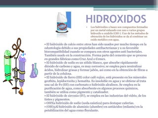 HIDROXIDOS
                                •   Los hidróxidos o bases son compuestos formados
                                    por un metal enlazado con uno o varios grupos
                                    hidroxilo u oxidrilo (OH-). Uno de los métodos de
                                    obtención de los hidróxidos se da al combinar un
                                    oxido metálico con agua.
• El hidróxido de calcio entre otros han sido usados por mucho tiempo en la
odontología debido a sus propiedades antibacterianas y a su favorable
biocompatibilidad cuando se compara con otros agentes anti bacteriales.
También usado en la construcción. Forma parte del cemento que se procesa
en grandes fábricas como Cruz Azul o Cemex.
• El hidróxido de sodio es un sólido blanco, que absorbe rápidamente
dióxido de carbono y agua, es muy corrosivo; se emplea para neutralizar
ácidos, hidrolizar grasas y formar jabón, así como en la obtención de fibras a
partir de la celulosa.
• El hidróxido de fierro (III) color café rojizo, está presente en los minerales
geothita, lepidocrocita y hematita. Es insoluble en agua y se obtiene al trata
una sal de Fe (III) con carbonato o hidróxido alcalinos. Se emplea en la
purificación de agua, como absorbente en algunos procesos químicos,
también se utiliza como pigmento y catalizador.
• El hidróxido de zirconio (IV), se emplea en las industrias del vidrio, de los
tintes y pigmentos.
• OHNa hidróxido de sodio (soda caústica) para destapar cañerías.
• (OH)3Al hidróxido de aluminio (alumbre) en antiácidos (milanta) en la
potabilización del agua como floculante.
 