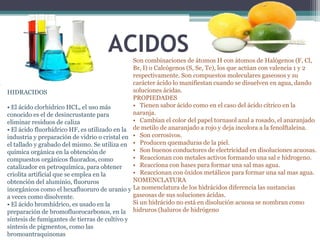 ACIDOS   Son combinaciones de átomos H con átomos de Halógenos (F, Cl,
                                                   Br, I) o Calcógenos (S, Se, Te), los que actúan con valencia 1 y 2
                                                   respectivamente. Son compuestos moleculares gaseosos y su
•                                                  carácter ácido lo manifiestan cuando se disuelven en agua, dando
    HIDRACIDOS                                     soluciones ácidas.
                                                   PROPIEDADES
    • El ácido clorhídrico HCL, el uso más         • Tienen sabor ácido como en el caso del ácido cítrico en la
    conocido es el de desincrustante para          naranja.
    eliminar residuos de caliza                    • Cambian el color del papel tornasol azul a rosado, el anaranjado
    • El ácido fluorhídrico HF, es utilizado en la de metilo de anaranjado a rojo y deja incolora a la fenolftaleina.
    industria y preparación de vidrio o cristal en • Son corrosivos.
    el tallado y grabado del mismo. Se utiliza en • Producen quemaduras de la piel.
    química orgánica en la obtención de            • Son buenos conductores de electricidad en disoluciones acuosas.
    compuestos orgánicos fluorados, como           • Reaccionan con metales activos formando una sal e hidrogeno.
    catalizador en petroquímica, para obtener      • Reacciona con bases para formar una sal mas agua.
    criolita artificial que se emplea en la        • Reaccionan con óxidos metálicos para formar una sal mas agua.
    obtención del aluminio, fluoruros              NOMENCLATURA
    inorgánicos como el hexafluoruro de uranio y La nomenclatura de los hidrácidos diferencia las sustancias
    a veces como disolvente.                       gaseosas de sus soluciones ácidas.
    • El ácido bromhídrico, es usado en la         Si un hidrácido no está en disolución acuosa se nombran como
    preparación de bromofluorocarbonos, en la hidruros (haluros de hidrógeno
    síntesis de fumigantes de tierras de cultivo y
    síntesis de pigmentos, como las
    bromoantraquinonas
 