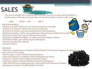SALES
•   Una sal es el producto de la reacción entre un ácido y una base: en esta reacción también se
    produce agua: en términos muy generales, este tipo de reacción se puede escribir como :

         BASE     +   ÁCIDO → SAL        +    AGUA
SALES HALOIDEAS
• El Cloruro de Sodio NaCl es la sal común que usamos en la comida
• El Cloruro de Aluminio AlCl3 usado en anti transpirante.
• El Yoduro de Potasio, como una emulsión para revelar fotografías.+
• El Cloruro de Calcio CaCl2, como suplemento alimenticio para deficiencias de calcio
• El Cloruro de Zinc ZnCl , que se utiliza para hacer pilar
• El Bromuro de Magnesio MgBr2, se emplea para hacer algunos sedantes
• El Yoduro de Plata, que contiene algunos antisépticos
• Fluoruro de Sodio NaF, utilizado
en pasta de dientes

OXISALES
• Alimentos y medicamentos: Contienen FeSO4 (Sulfato Ferroso) para enriqueser los alimentos con
hierro para evitar la anemia
• Pólvora negra: contiene KNO3 (Nitrato de Potasio)
• Cloro desinfectante: en realidad es NaClO (Hipoclorito de Sodio)
• Fósforos: la cabeza contiene KClO3 (Clorato de Potasio)
• Antiácidos: algunos contienen MgCO3 (Carbonato de Magnesio)
• Jalea de Hierba (una comida japonesa): contiene K2CO3 (Carbonato de Potasio)
• Detergentes: Contienen Na2SO4 (Sulfato de Sodio)
 