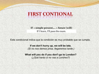 IF + simple present,... + future (will)
                        If I learn, I'll pass the exam.


Este condicional indica que la condición es muy probable que se cumpla.

                 If we don't hurry up, we will be late.
               (Si no nos damos prisa, llegaremos tarde.)

             What will you do if you don't go to London?
                  (¿Qué harás si no vas a Londres?)
 