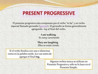 El presente progresivo esta compuesto por el verbo "to be" y un verbo
   especial llamado gerundio (gerund). El gerundio se forma generalmente
                      agregando -ing al final del verbo.

                                I am walking.
                              Yo estoy caminando
                             They are laughing.
                             Ellos se están riendo.

 Si el verbo finaliza con una e silenciosa
como en la palabra smile, la e cae antes de
           agregar el final ing.
                                        Algunos verbos nunca se utilizan en
                                      Presente Progresivo y sólo se lo hace en el
                                                  Presente Simple.
 