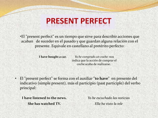•El "present perfect" es un tiempo que sirve para describir acciones que
    acaban de suceder en el pasado y que guardan alguna relación con el
            presente. Equivale en castellano al pretérito perfecto:

              I have bought a car.     Yo he comprado un coche: nos
                                     indica que la acción de comprar el
                                         coche acaba de realizarse.



• El "present perfect" se forma con el auxiliar "to have" en presente del
  indicativo (simple present), más el participio (past participle) del verbo
  principal:

    I have listened to the news.                 Yo he escuchado las noticias
       She has watched TV.                            Ella ha visto la tele
 