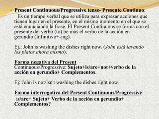  Present Continuous/Progressive tense- Presente Continuo:
    Es un tiempo verbal que se utiliza para expresar acciones que
  tienen lugar en el presente, en el mismo momento en el que se
  está enunciando la frase. El Present Continuous se forma con el
  presente del verbo (to) be más el verbo de la acción en
  gerundio (Infinitivo+-ing).
  Ej.: John is washing the dishes right now. (John está lavando
  los platos ahora mismo).
  Forma negativa del Present
  Continuous/Progressive: Sujeto+is/are+not+verbo de la
  acción en gerundio+ Complementos.
  Ej: John is not/isn't washing the dishes right now.
  Forma interrogativa del Present Continuous/Progressive:
   is/are+ Sujeto+ Verbo de la acción en gerundio+
  Complementos?
 