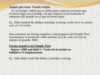  Simple past tense- Pasado simple:
    Es un tiempo verbal que se utiliza para expresar acciones que
  tuvieron lugar en el pasado, sin que importe excesivamente el
  momento del pasado en el que tuvieron lugar.
  Ej.: John washed the dishes yesterday evening. (John lavó los platos
  ayer por la tarde).

  Para construir las formas negativa e interrogativa del Simple Past,
  necesitamos la ayuda del verbo auxiliar (to) do, esta vez con su
  tiempo en pasado, DID.
  Forma negativa del Simple Past:
   Sujeto+ DID not/didn't+ Verbo de la acción en
  infinitivo+Complementos.
  Ej.: John didn't wash the dishes yesterday evening.
 