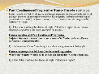  Past Continuous/Progressive Tense- Pasado continuo:
 Es un tiempo verbal en el que se expresan acciones que tuvieron lugar en el
  pasado, pero en un momento concreto. Este tiempo verbal se forma con el
  pasado del verbo (to) be (was o were)+ el verbo de la acción en gerundio
  (infinitivo+-ing).
  Ej: John was washing the dishes at eight o'clock last night. (John estaba
  lavando los platos a las ocho ayer por la noche).
  Forma negativa del Past Continous/Progressive:
 Sujeto+ Was not o wasn't/were not o weren't+ Verbo de la acción en
  gerundio+ Complementos.
  Ej.: John was not/wasn't washing the dishes at eight o'clock last night.
  Forma interrogativa del Past Continuous/Progressive:
 Was/were+Sujeto+Verbo de la acción en gerundio+ Complementos?.

  Ej.: Was John washing the dishes at eight o'clock last night?
 