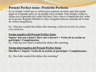  Present Perfect tense- Pretérito Perfecto:
 Es un tiempo verbal que se utiliza para expresar acciones que han tenido
  lugar en el pasado, pero en un pasado muy reciente. Este tiempo verbal se
  forma con el presente del verbo (to) have, has o have+el participio del verbo
  de la acción: Regular (Infinitivo+ed) o Irregular (tercera columna de la lista
  de verbos irregulares).
  Ej.: John has washed the dishes this morning. (John ha lavado los platos
  esta mañana).
  Forma negativa del Present Perfect Tense:
 Sujeto+ has not o hasn't /have not o haven't + Verbo de la acción en
  participio+ Complementos.
  Ej.: John has not/ hasn't washed the dishes this morning.
  Forma interrogativa del Present Perfect Tense:
 Has/Have+ Sujeto+ Verbo de la acción en participio+ Complementos.

  Ej.: Has John washed the dishes this morning?
 
