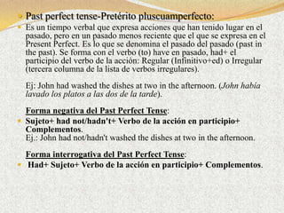  Past perfect tense-Pretérito pluscuamperfecto:
 Es un tiempo verbal que expresa acciones que han tenido lugar en el
  pasado, pero en un pasado menos reciente que el que se expresa en el
  Present Perfect. Es lo que se denomina el pasado del pasado (past in
  the past). Se forma con el verbo (to) have en pasado, had+ el
  participio del verbo de la acción: Regular (Infinitivo+ed) o Irregular
  (tercera columna de la lista de verbos irregulares).
  Ej: John had washed the dishes at two in the afternoon. (John había
  lavado los platos a las dos de la tarde).
  Forma negativa del Past Perfect Tense:
 Sujeto+ had not/hadn't+ Verbo de la acción en participio+
  Complementos.
  Ej.: John had not/hadn't washed the dishes at two in the afternoon.
  Forma interrogativa del Past Perfect Tense:
 Had+ Sujeto+ Verbo de la acción en participio+ Complementos.
 