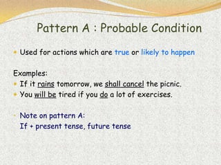 Pattern A : Probable Condition
 Used for actions which are true or likely to happen


Examples:
 If it rains tomorrow, we shall cancel the picnic.
 You will be tired if you do a lot of exercises.


• Note on pattern A:
  If + present tense, future tense
 