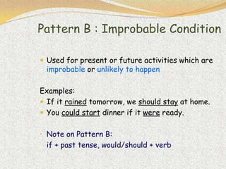 Pattern B : Improbable Condition

 Used for present or future activities which are
 improbable or unlikely to happen

Examples:
 If it rained tomorrow, we should stay at home.
 You could start dinner if it were ready.


• Note on Pattern B:
 if + past tense, would/should + verb
 