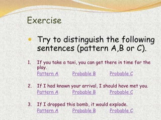 Exercise

 Try to distinguish the following
     sentences (pattern A,B or C).
1.   If you take a taxi, you can get there in time for the
     play.
     Pattern A       Probable B        Probable C

2.   If I had known your arrival, I should have met you.
     Pattern A       Probable B        Probable C

3.   If I dropped this bomb, it would explode.
     Pattern A       Probable B       Probable C
 