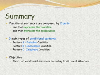 Summary
 Conditional sentences are composed by 2 parts
    one that expresses the condition
    one that expresses the consequence


 3 main types of conditional patterns.
    Pattern A : Probable Condition
    Pattern B : Improbable Condition
    Pattern C : Imaginary Condition


 Objective
    Construct conditional sentences according to different situations
 