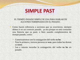 EL TIEMPO PASADO SIMPLE SE USA PARA HABLAR DE
          ACCIONES TERMINADAS EN EL PASADO.

 Como hacen referencia a acciones que ya ocurrieron, siempre
  deben ir en un contexto pasado, ya sea porque se está contando
  una historia que ya pasó, o bien usando complementos de
  tiempo pasado, como:

   Comenzaremos con la conjugación del verbo to be.
   Para la primera y tercera persona es was, para todas las demás
    es were.
   Lea e intente recordar la conjugación del verbo to be en
    pasado.
 