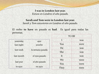 I was in London last year.
                    Estuve en Londres el año pasado.

              Sarah and Tom were in London last year.
            Sarah y Tom estuvieron en Londres el año pasado.

El verbo to have en pasado es had.          Es igual para todas las
personas.
                                                   TO BE

 yesterday               ayer                I                 was
 last night            anoche               You                were
                                            He                 was
 last week         la semana pasada
                                            She                was
 last month         el mes pasado            It                was
                                            We                 were
  last year         el año pasado
                                            You                were
  in 1970              en 1970
                                           They                were
 