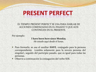 EL TIEMPO PRESENT PERFECT SE USA PARA HABLAR DE
      ACCIONES COMENZADAS EN EL PASADO Y QUE AÚN
                CONTINÚAN EN EL PRESENTE.

Por ejemplo:
                  I have been here since Monday.
                     He estado aquí desde el lunes.

 Para formarlo, se usa el auxiliar HAVE, conjugado para la persona
  correspondiente (cambia solamente para la tercera persona del
  singular), seguido del participio pasado, que es igual para todas las
  personas.
 Observe a continuación la conjugación del verbo SER.
 