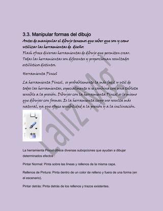 3.3. Manipular formas del dibujo
Antes de manipular el dibujo tenemos que saber que son y como
utilizar las herramientas de diseño:
Flash ofrece diversas herramientas de dibujo que permiten crear.
Todas las herramientas son diferentes y proporcionan resultados
estilísticos distintos.

Herramienta Pincel

La herramienta Pincel, es probablemente la más facil y util de
todas las herramientas, especialmente si se combina con una tableta
sensible a la presión. Dibujar con la herramienta Pincel es lo mismo
que dibujar con formas. Es la herramienta cuyo uso resulta más
natural, ya que ofrece sensibilidad a la presión y a la inclinación.




La herramienta Pincel ofrece diversas subopciones que ayudan a dibujar
determinados efectos :

Pintar Normal: Pinta sobre las líneas y rellenos de la misma capa.

Rellenos de Pintura: Pinta dentro de un color de relleno y fuera de una forma (en
el escenario).

Pintar detrás: Pinta detrás de los rellenos y trazos existentes.
 