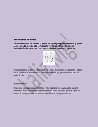Herramientas de formas

Las herramientas de formas (Circulo y Rectángulo) crean rellenos y trazos.
Manteniendo presionada la tecla Mayús en combinación con la
herramienta de forma, se crea un círculo o un cuadrado perfecto.




Puedes seleccionar el color de relleno y de trazo a través del inspector de propiedades . Al hacer
clic en cualquiera de las muestras, se abre el panel de color, que permite editar el trazo o la
opción de color.


Herramienta Pluma
Para dibujar trazados precisos como líneas rectas o como curvas suaves, puedes utilizar la
herramienta Pluma. Puedes crear segmentos de líneas rectas o curvas y ajustar el ángulo y la
longitud de los segmentos rectos, así como la pendiente de los segmentos curvos.
 