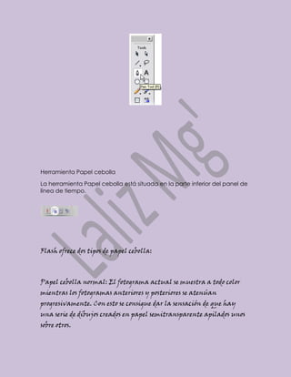 Herramienta Papel cebolla

La herramienta Papel cebolla está situada en la parte inferior del panel de
línea de tiempo.




Flash ofrece dos tipos de papel cebolla:



Papel cebolla normal: El fotograma actual se muestra a todo color
mientras los fotogramas anteriores y posteriores se atenúan
progresivamente. Con esto se consigue dar la sensación de que hay
una serie de dibujos creados en papel semitransparente apilados unos
sobre otros.
 