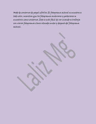 Modo de contornos de papel cebolla: El fotograma actual se muestra a
todo color, mientras que los fotogramas anteriores y posteriores se
muestran como contornos. Esto es más fácil de ver cuando se trabaja
con varios fotogramas clave situados antes y después del fotograma
actual.
 